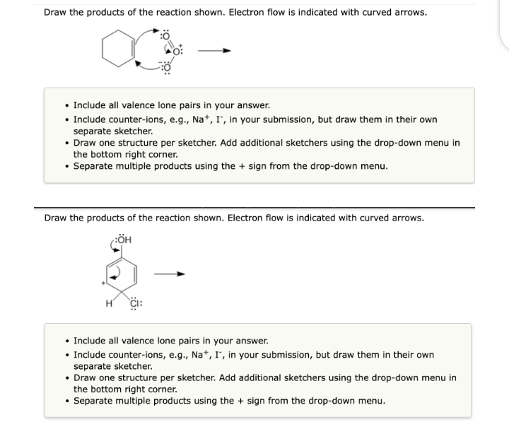 Draw the products of the reaction shown. Electron flow is indicated with curved arrows.
• Include all valence lone pairs in your answer.
• Include counter-ions, e.g., Na+, I, in your submission, but draw them in their own
separate sketcher.
• Draw one structure per sketcher. Add additional sketchers using the drop-down menu in
the bottom right corner.
• Separate multiple products using the sign from the drop-down menu.
Draw the products of the reaction shown. Electron flow is indicated with curved arrows.
:ÖH
• Include all valence lone pairs in your answer.
• Include counter-ions, e.g., Na+, I", in your submission, but draw them in their own
separate sketcher.
• Draw one structure per sketcher. Add additional sketchers using the drop-down menu in
the bottom right corner.
Separate multiple products using the + sign from the drop-down menu.
.