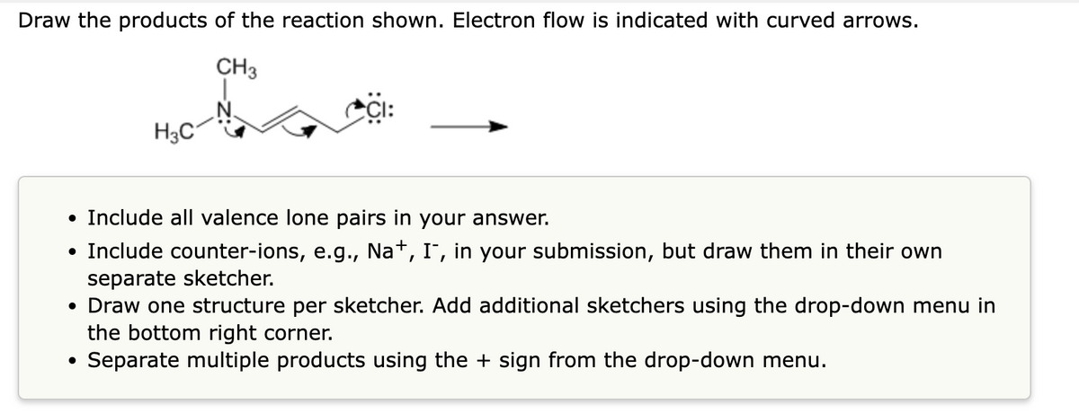 Draw the products of the reaction shown. Electron flow is indicated with curved arrows.
CH3
H3C
• Include all valence lone pairs in your answer.
• Include counter-ions, e.g., Na+, I¯, in your submission, but draw them in their own
separate sketcher.
• Draw one structure per sketcher. Add additional sketchers using the drop-down menu in
the bottom right corner.
Separate multiple products using the + sign from the drop-down menu.