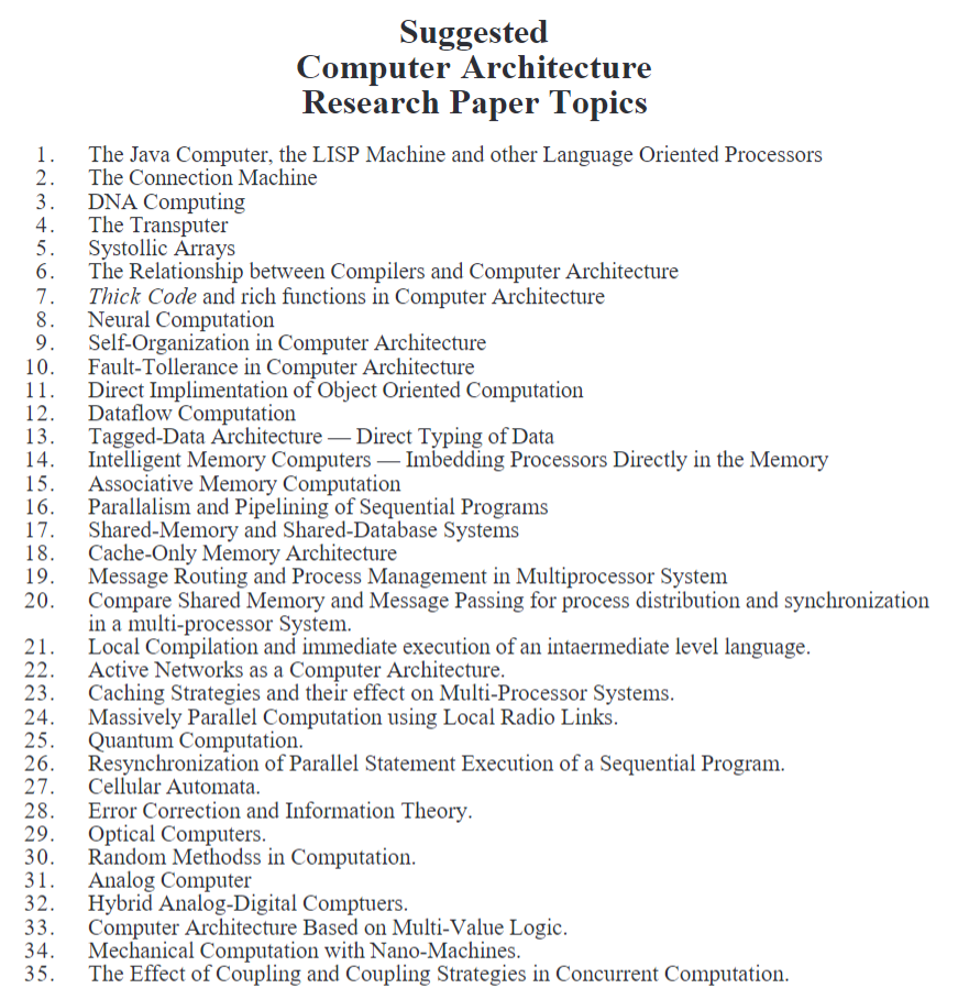 1.
2.
3. DNA Computing
4.
The Transputer
5.
6.
7.
8.
9.
ER
Self-Organization in Computer Architecture
Fault-Tollerance in Computer Architecture
11.
Direct Implimentation of Object Oriented Computation
12. Dataflow Computation
13.
14.
15.
16.
17.
18. Cache-Only Memory Architecture
21.
23.
24.
25.
Suggested
Computer Architecture
Research Paper Topics
The Java Computer, the LISP Machine and other Language Oriented Processors
The Connection Machine
27.
28.
29.
30.
31.
32.
33.
34.
35.
Systollic Arrays
The Relationship between Compilers and Computer Architecture
Thick Code and rich functions in Computer Architecture
Neural Computation
Tagged-Data Architecture - Direct Typing of Data
Intelligent Memory Computers - Imbedding Processors Directly in the Memory
Associative Memory Computation
Parallalism and Pipelining of Sequential Programs
Shared-Memory and Shared-Database Systems
Message Routing and Process Management in Multiprocessor System
Compare Shared Memory and Message Passing for process distribution and synchronization
in a multi-processor System.
Local Compilation and immediate execution of an intaermediate level language.
Active Networks as a Computer Architecture.
Caching Strategies and their effect on Multi-Processor Systems.
Massively Parallel Computation using Local Radio Links.
Quantum Computation.
Resynchronization of Parallel Statement Execution of a Sequential Program.
Cellular Automata.
Error Correction and Information Theory.
Optical Computers.
Random Methodss in Computation.
Analog Computer
Hybrid Analog-Digital Comptuers.
Computer Architecture Based on Multi-Value Logic.
Mechanical Computation with Nano-Machines.
The Effect of Coupling and Coupling Strategies in Concurrent Computation.