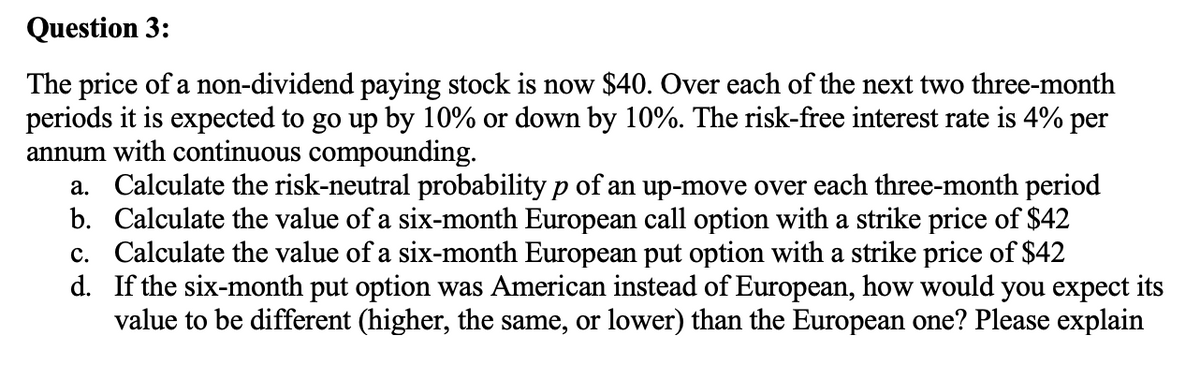 Question 3:
The price of a non-dividend paying stock is now $40. Over each of the next two three-month
periods it is expected to go up by 10% or down by 10%. The risk-free interest rate is 4% per
annum with continuous compounding.
a. Calculate the risk-neutral probability p of an up-move over each three-month period
b. Calculate the value of a six-month European call option with a strike price of $42
c. Calculate the value of a six-month European put option with a strike price of $42
d. If the six-month put option was American instead of European, how would you expect its
value to be different (higher, the same, or lower) than the European one? Please explain