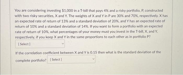 You are considering investing $1,000 in a T-bill that pays 4% and a risky portfolio, P, constructed
with two risky securities, X and Y. The weights of X and Y in P are 30% and 70%, respectively. X has
an expected rate of return of 13% and a standard deviation of 20%, and Y has an expected rate of
return of 10% and a standard deviation of 14%. If you want to form a portfolio with an expected
rate of return of 10%, what percentages of your money must you invest in the T-bill, X, and Y.
respectively, if you keep X and Y in the same proportions to each other as in portfolio P?
[Select]
If the correlation coefficient between X and Y is 0.15 then what is the standard deviation of the
complete portfolio? [Select]