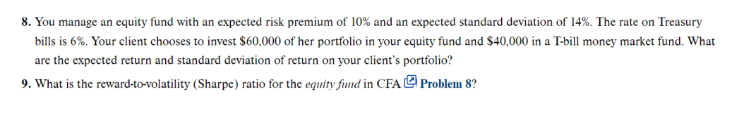 8. You manage an equity fund with an expected risk premium of 10% and an expected standard deviation of 14%. The rate on Treasury
bills is 6%. Your client chooses to invest $60,000 of her portfolio in your equity fund and $40,000 in a T-bill money market fund. What
are the expected return and standard deviation of return on your client's portfolio?
9. What is the reward-to-volatility (Sharpe) ratio for the equity fund in CFA Problem 8?