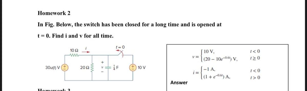 Homework 2
In Fig. Below, the switch has been closed for a long time and is opened at
t = 0. Find i and v for all time.
t=0
10 2
10 V,
t<0
(20 – 10e-0.6) V,
t20
30u(t) V+
20Ω
Vニ
10 V
-1 A,
i =
t< 0
(1 + e-0.6) A,
t>0
Answer
Homouork 3

