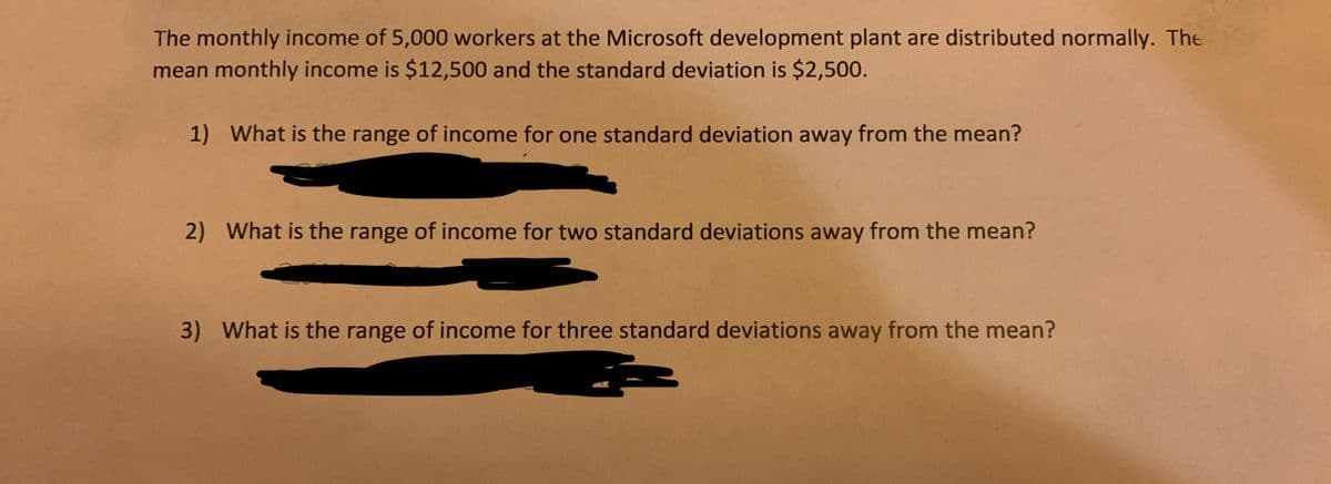 The monthly income of 5,000 workers at the Microsoft development plant are distributed normally. The
mean monthly income is $12,500 and the standard deviation is $2,500.
1) What is the range of income for one standard deviation away from the mean?
2) What is the range of income for two standard deviations away from the mean?
3) What is the range of income for three standard deviations away from the mean?

