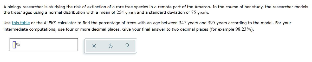 A biology researcher is studying the risk of extinction of a rare tree species in a remote part of the Amazon. In the course of her study, the researcher models
the trees' ages using a normal distribution with a mean of 254 years and a standard deviation of 75 years.
Use this table or the ALEKS calculator to find the percentage of trees with an age between 347 years and 395 years according to the model. For your
intermediate computations, use four or more decimal places. Give your final answer to two decimal places (for example 98.23%).
