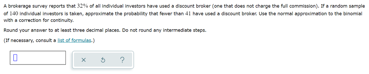 A brokerage survey reports that 32% of all individual investors have used a discount broker (one that does not charge the full commission). If a random sample
of 140 individual investors is taken, approximate the probability that fewer than 41 have used a discount broker. Use the normal approximation to the binomial
with a correction for continuity.
Round your answer to at least three decimal places. Do not round any intermediate steps.
(If necessary, consult a list of formulas.)
?
