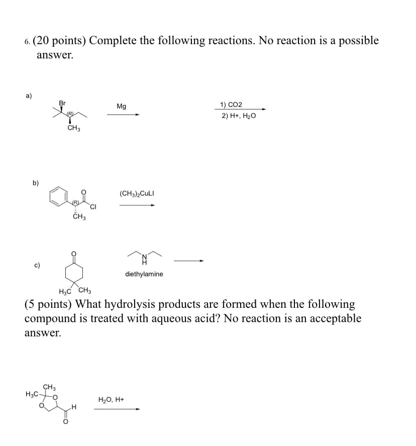 6. (20 points) Complete the following reactions. No reaction is a possible
answer.
а)
Br
Mg
1) CO2
(R)
2) H+, Н2о
CH3
b)
(CH3)2CULI
ČH3
c)
diethylamine
H3C CH3
(5 points) What hydrolysis products are formed when the following
compound is treated with aqueous acid? No reaction is an acceptable
answer.
CH3
H3CO
H20, H+
