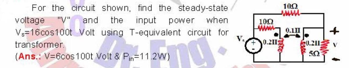 Vs=16cos100t Volt using T-equivalent circuit for
For the circuit shown, find the steady-state
102
voltage
"V" and
the
input
power
when
100
0.11I
V=16cos100t Volt using T-equivalent circuit for
transformer.
0.21I
0.211:
50
(Ans.: V=6cos100t Volt & Pin=11.2W)
