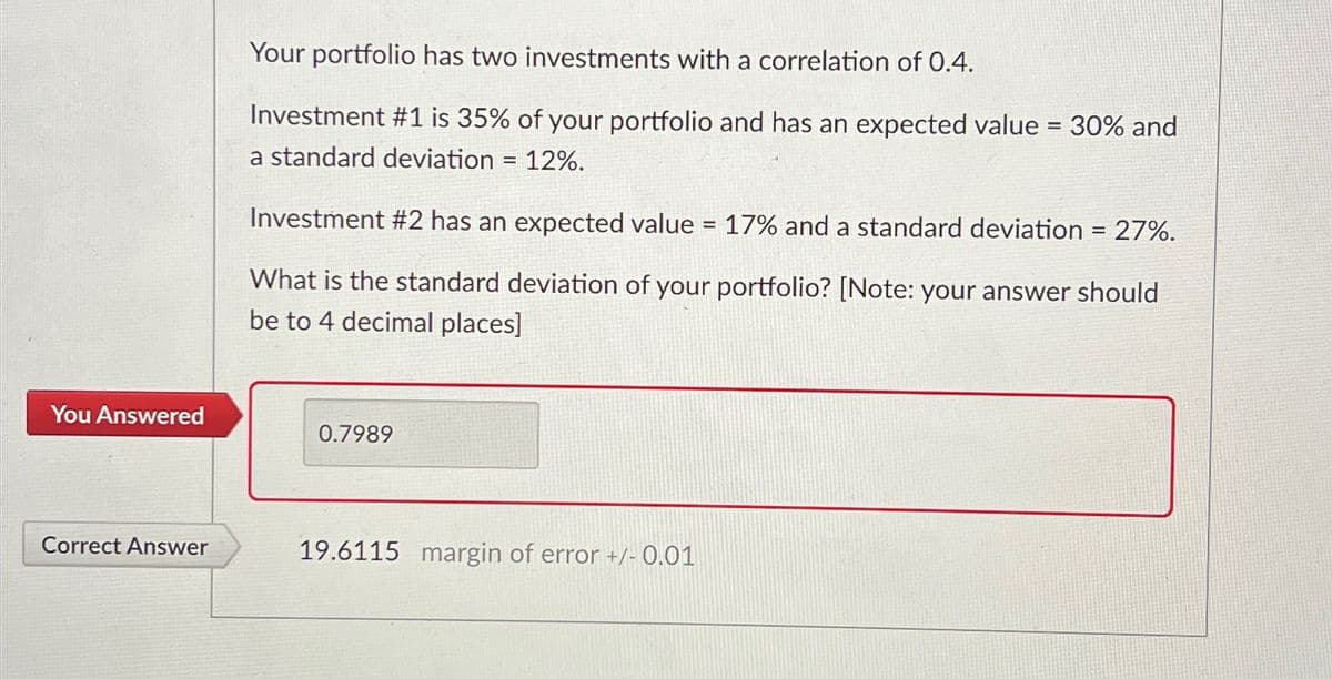 Your portfolio has two investments with a correlation of 0.4.
Investment #1 is 35% of your portfolio and has an expected value = 30% and
a standard deviation 12%.
=
Investment #2 has an expected value = 17% and a standard deviation = 27%.
What is the standard deviation of your portfolio? [Note: your answer should
be to 4 decimal places]
You Answered
0.7989
Correct Answer
19.6115 margin of error +/- 0.01