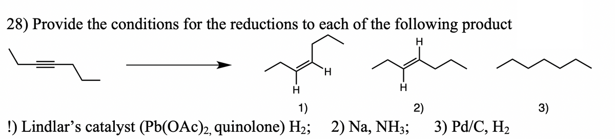 28) Provide the conditions for the reductions to each of the following product
H
H
H
1)
2)
3)
!) Lindlar's catalyst (Pb(OAc)2, quinolone) H2; 2) Na, NH3;
3) Pd/C, H2
