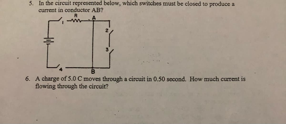 5. In the circuit represented below, which switches must be closed to produce a
current in conductor AB?
R
A
2
6. A charge of 5.0 C moves through a circuit in 0.50 second. How much current is
flowing through the circuit?
