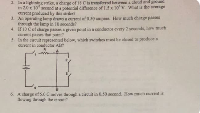 2. In a lightning strike, a charge of 18 C is transferred between a cloud and ground
in 2.0 x 10 second at a potential difference of 1.5 x 10° V. What is the average
current produced by this strike?
3. An operating lamp draws a current of 0.50 ampere. How much charge passes
through the lamp in 10 seconds?
4. If 10 C of charge passes a given point in a conductor every 2 seconds, how much
current passes that point?
5. In the circuit represented below, which switches must be closed to produce a
current in conductor AB?
B.
6. A charge of 5.0 C moves through a circuit in 0,50 second. How much current is
flowing through the circuit?
