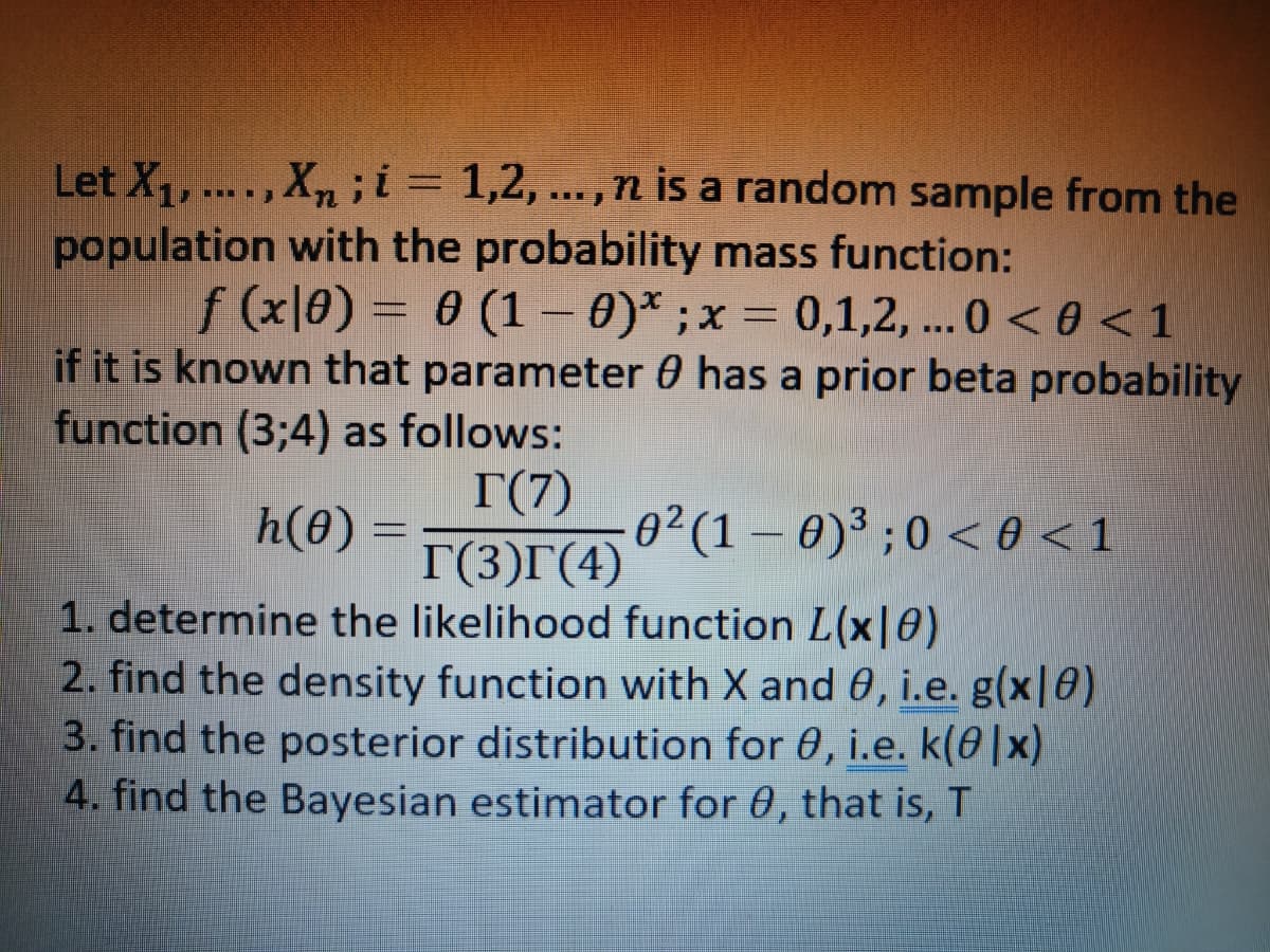 Let X₁, ...., Xn; i = 1,2,..., n is a random sample from the
population with the probability mass function:
f (x|0) = 0 (1 - 0)* ; x = 0,1,2,... 0 <0 < 1
if it is known that parameter 0 has a prior beta probability
function (3;4) as follows:
T(7)
h(0) = T(3) (4)
1. determine the likelihood function L(x|0)
2. find the density function with X and 0, i.e. g(x|8)
3. find the posterior distribution for 0, i.e. k(0|x)
4. find the Bayesian estimator for 0, that is, T
0² (1-0)³ ; 0 < 0 <1