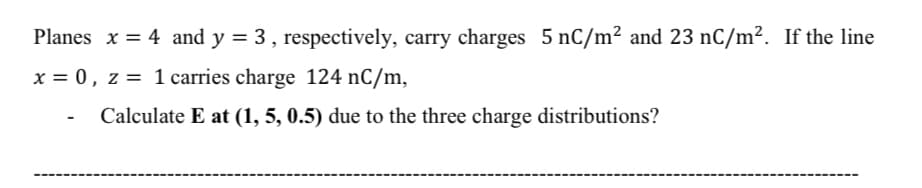 Planes x = 4 and y = 3 , respectively, carry charges 5 nC/m² and 23 nC/m². If the line
x = 0, z = 1 carries charge 124 nC/m,
Calculate E at (1, 5, 0.5) due to the three charge distributions?
