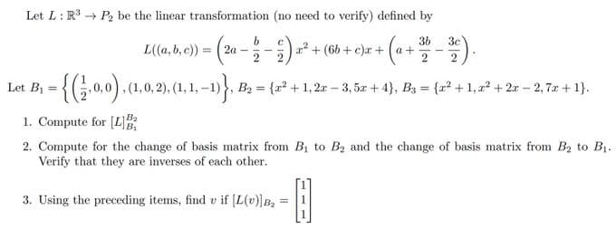 Let L: R³ P2 be the linear transformation (no need to verify) defined by
3b 3c
L((a, b, c)) = (2a -
2
-{(2,0,0), (1.0,2).
Let B₁ =
b
С
x² + (6b+c)x+ (a+
2
, (1, 0, 2), (1, 1,−1)}, 1 B₂ = {²+1,2x-3, 5x + 4), B3 = {x² +1, x² + 2x - 2,7x + 1}.
1. Compute for [L]B
2. Compute for the change of basis matrix from B₁ to B₂ and the change of basis matrix from B₂ to B₁.
Verify that they are inverses of each other.
3. Using the preceding items, find v if [L(v)] B₂
-0