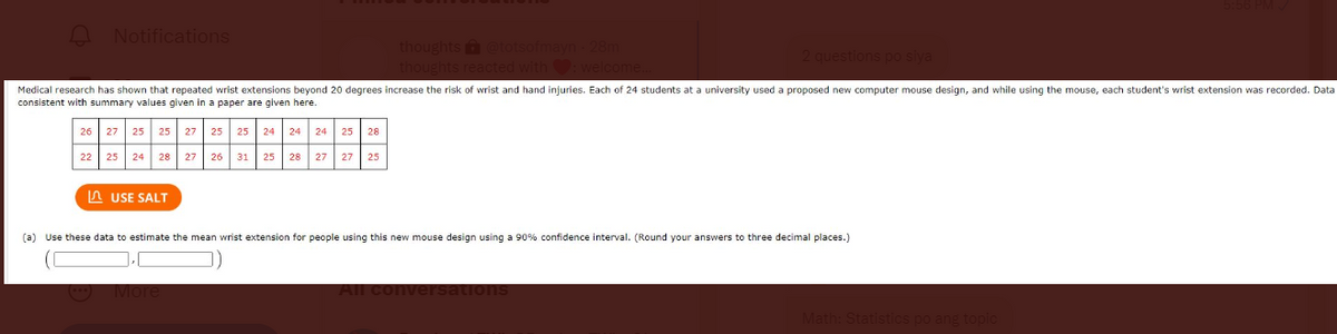 A
Notifications
Medical research has shown that repeated wrist extensions beyond 20 degrees increase the risk of wrist and hand injuries. Each of 24 students at a university used a proposed new computer mouse design, and while using the mouse, each student's wrist extension was recorded. Data
consistent with summary values given in a paper are given here.
26 27 25 25 27 25 25 24 24 24 25 28
22 25 24 28 27 26 31 25 28
USE SALT
(a) Use these data
27 27 25
thoughts @totsofmayn - 28m
eacted with
estimate the mean wrist extension for people using this new mouse design using a 90% confidence interval. (Round your answers to three decimal places.)
All
ations
Math: Statistics po ang topic