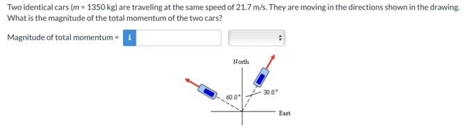 Two identical cars (m = 1350 kg) are traveling at the same speed of 21.7 m/s. They are moving in the directions shown in the drawing.
What is the magnitude of the total momentum of the two cars?
Magnitude of total momentum = i
North
60.0°
30.0°
East