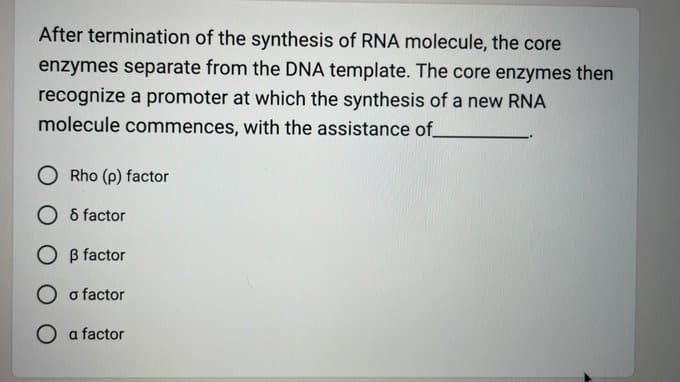 After termination of the synthesis of RNA molecule, the core
enzymes separate from the DNA template. The core enzymes then
recognize a promoter at which the synthesis of a new RNA
molecule commences, with the assistance of
O Rho (p) factor
O 8 factor
OB factor
O o factor
a factor