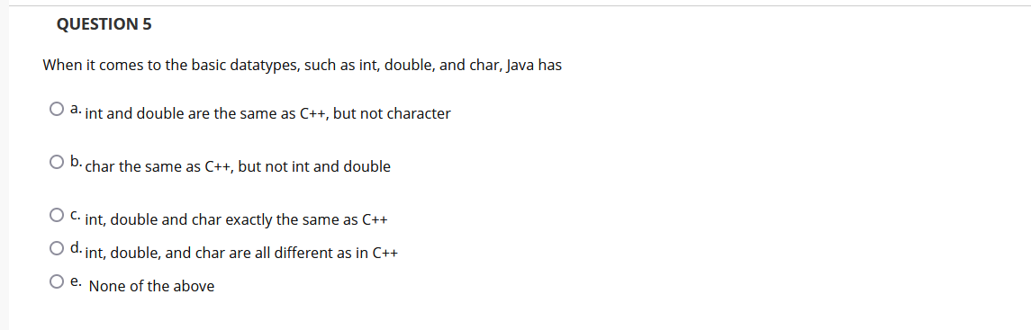 QUESTION 5
When it comes to the basic datatypes, such as int, double, and char, Java has
O a. int and double are the same as C++, but not character
O D. char the same as C++, but not int and double
O C. int, double and char exactly the same as C++
O d. int, double, and char are all different as in C++
O e. None of the above

