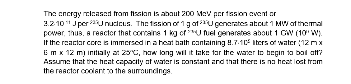 The energy released from fission is about 200 MeV per fission event or
3.2-10-11 J per 235U nucleus. The fission of 1 g of 235U generates about 1 MW of thermal
power; thus, a reactor that contains 1 kg of 235U fuel generates about 1 GW (109 W).
If the reactor core is immersed in a heat bath containing 8.7.105 liters of water (12 m x
6 m x 12 m) initially at 25°C, how long will it take for the water to begin to boil off?
Assume that the heat capacity of water is constant and that there is no heat lost from
the reactor coolant to the surroundings.
