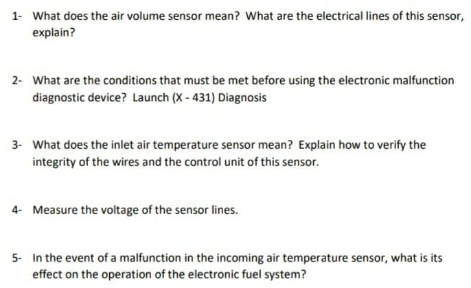 1- What does the air volume sensor mean? What are the electrical lines of this sensor,
explain?
2- What are the conditions that must be met before using the electronic malfunction
diagnostic device? Launch (X - 431) Diagnosis
3- What does the inlet air temperature sensor mean? Explain how to verify the
integrity of the wires and the control unit of this sensor.
4- Measure the voltage of the sensor lines.
5- In the event of a malfunction in the incoming air temperature sensor, what is its
effect on the operation of the electronic fuel system?
