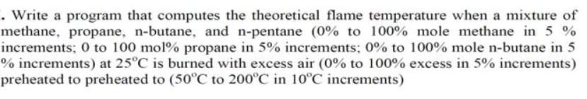 Write a program that computes the theoretical flame temperature when a mixture of
methane, propane, n-butane, and n-pentane (0% to 100% mole methane in 5 %
increments; 0 to 100 mol% propane in 5% increments; 0% to 100% mole n-butane in 5
% increments) at 25°C is burned with excess air (0% to 100% excess in 5% increments)
preheated to preheated to (50°C to 200°C in 10°C increments)
