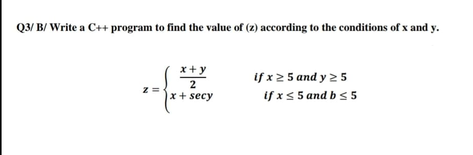 Q3/ B/ Write a C++ program to find the value of (z) according to the conditions of x and y.
x + y
if x > 5 and y 2 5
if x < 5 and b < 5
2
z =
x + secy
