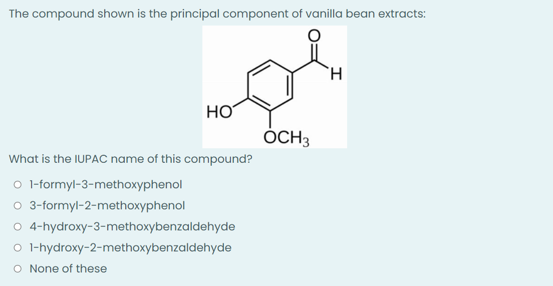The compound shown is the principal component of vanilla bean extracts:
H
HO
What is the IUPAC name of this compound?
O 1-formyl-3-methoxyphenol
O 3-formyl-2-methoxyphenol
O 4-hydroxy-3-methoxybenzaldehyde
O
1-hydroxy-2-methoxybenzaldehyde
O None of these
OCH 3