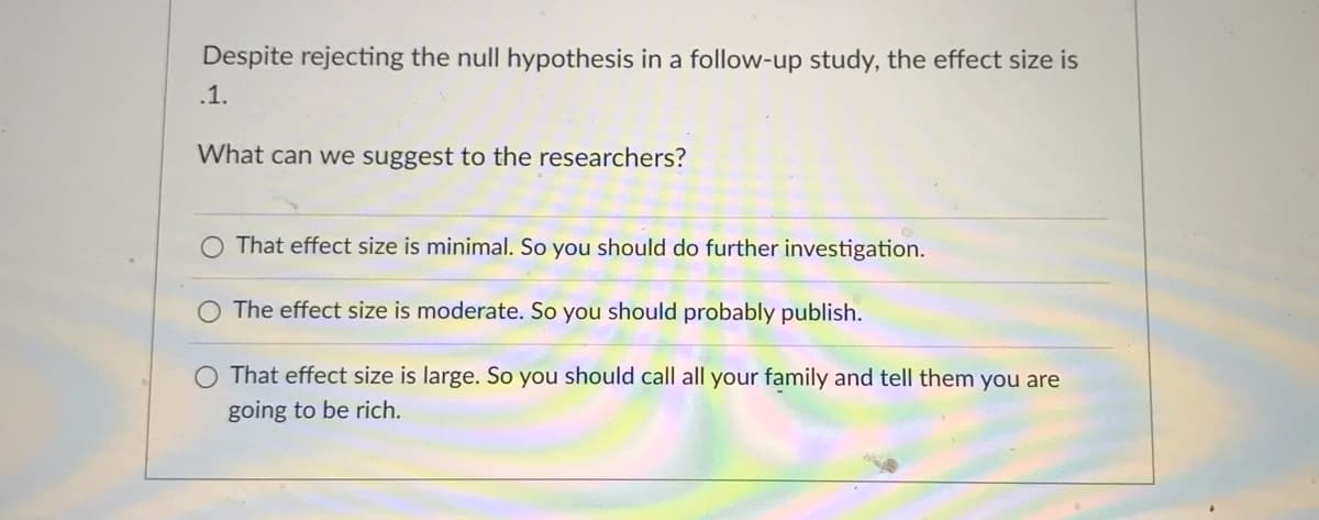 Despite rejecting the null hypothesis in a follow-up study, the effect size is
.1.
What can we suggest to the researchers?
That effect size is minimal. So you should do further investigation.
The effect size is moderate. So you should probably publish.
O That effect size is large. So you should call all your family and tell them you are
going to be rich.