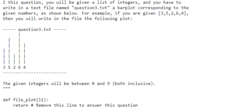 I this question, you will be given a list of integers, and you have to
write in a text file named "question3.txt" a barplot corresponding to the
given numbers, as shown below. For example, if you are given [3,5,2,6,4],
then you will write in the file the following plot:
question3.txt
|
35 26 4
The given integers will be between 0 and 9 (both inclusive).
II IIII
def file_plot (11):
return # Remove this line to answer this question
