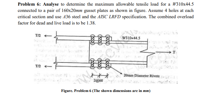 Problem 6: Analyse to determine the maximum allowable tensile load for a W310x44.5
connected to a pair of 160x20mm gusset plates as shown in figure. Assume 4 holes at each
critical section and use 436 steel and the AISC LRFD specification. The combined overload
factor for dead and live load is to be 1.38.
T2
T.
T/2
20mm Diameter Rivets
2@60
Figure. Problem 6 (The shown dimensions are in mm)
