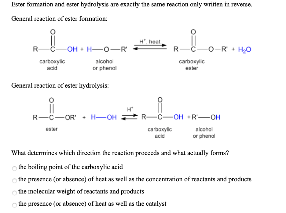 Ester formation and ester hydrolysis are exactly the same reaction only written in reverse.
General reaction of ester formation:
H*, heat
R—с—он + Н—о—R'
R—с—о-R' + H,O
carboxylic
acid
alcohol
carboxylic
or phenol
ester
General reaction of ester hydrolysis:
||
R—с—OR' + H—оН
R—с—оН +R—ОH
ester
carboxylic
acid
alcohol
or phenol
What determines which direction the reaction proceeds and what actually forms?
o the boiling point of the carboxylic acid
o the presence (or absence) of heat as well as the concentration of reactants and products
o the molecular weight of reactants and products
o the presence (or absence) of heat as well as the catalyst
