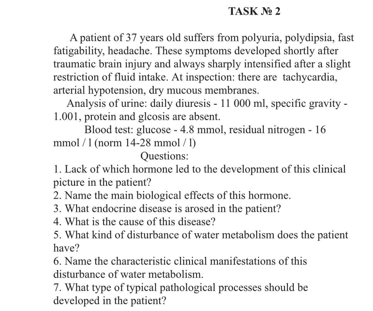 TASK No 2
A patient of 37 years old suffers from polyuria, polydipsia, fast
fatigability, headache. These symptoms developed shortly after
traumatic brain injury and always sharply intensified after a slight
restriction of fluid intake. At inspection: there are tachycardia,
arterial hypotension, dry mucous membranes.
Analysis of urine: daily diuresis - 11 000 ml, specific gravity -
1.001, protein and glcosis are absent.
Blood test: glucose - 4.8 mmol, residual nitrogen - 16
mmol/ 1 (norm 14-28 mmol / 1)
Questions:
1. Lack of which hormone led to the development of this clinical
picture in the patient?
2. Name the main biological effects of this hormone.
3. What endocrine disease is arosed in the patient?
4. What is the cause of this disease?
5. What kind of disturbance of water metabolism does the patient
have?
6. Name the characteristic clinical manifestations of this
disturbance of water metabolism.
7. What type of typical pathological processes should be
developed in the patient?