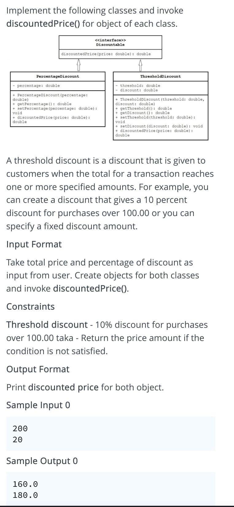 Implement the following classes and invoke
discountedPrice() for object of each class.
<<interface>>
Discountable
discountedPrice (price: double): double
PercentageDiscount
ThresholdDiscount
percentage: double
threshold: double
discount: double
+ PercentageDiscount (percentage:
+ ThresholdDiscount (threshold: double,
discount: double)
+ getThreshold (): double
+ getDiscount (): double
+ setThreshold (threshold: double) :
void
+ setDiscount (discount: double): void
+ discountedPrice (price: double) :
double)
+ getPercentage (): double
+ setPercentage (percentage: double) :
void
+ discountedPrice (price: double):
double
double
A threshold discount is a discount that is given to
customers when the total for a transaction reaches
one or more specified amounts. For example, you
can create a discount that gives a 10 percent
discount for purchases over 100.00 or you can
specify a fixed discount amount.
Input Format
Take total price and percentage of discount as
input from user. Create objects for both classes
and invoke discountedPrice().
Constraints
Threshold discount - 10% discount for purchases
over 100.00 taka - Return the price amount if the
condition is not satisfied.
Output Format
Print discounted price for both object.
Sample Input 0
200
20
Sample Output 0
160.0
180.0
