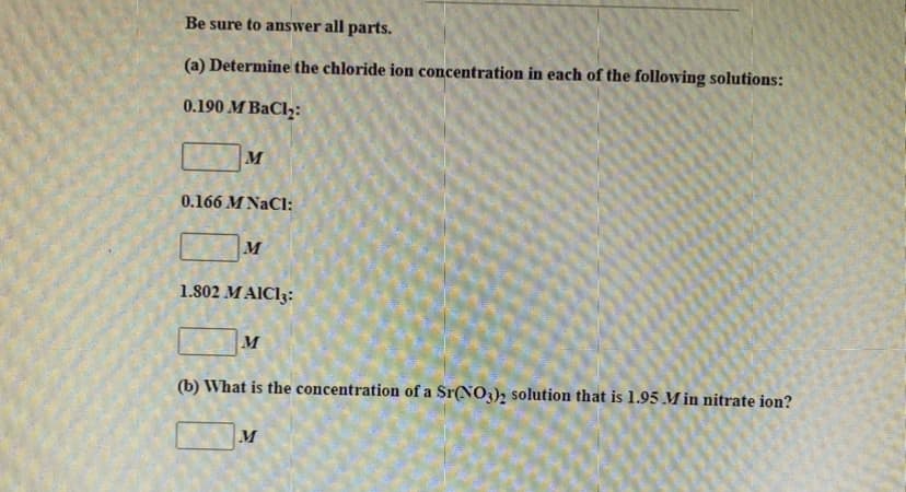 Be sure to answer all parts.
(a) Determine the chloride ion concentration in each of the following solutions:
0.190 M BaCl₂:
M
0.166 M NaCl:
M
1.802 MAIC13:
M
(b) What is the concentration of a Sr(NO3)2 solution that is 1.95 .M in nitrate ion?
M