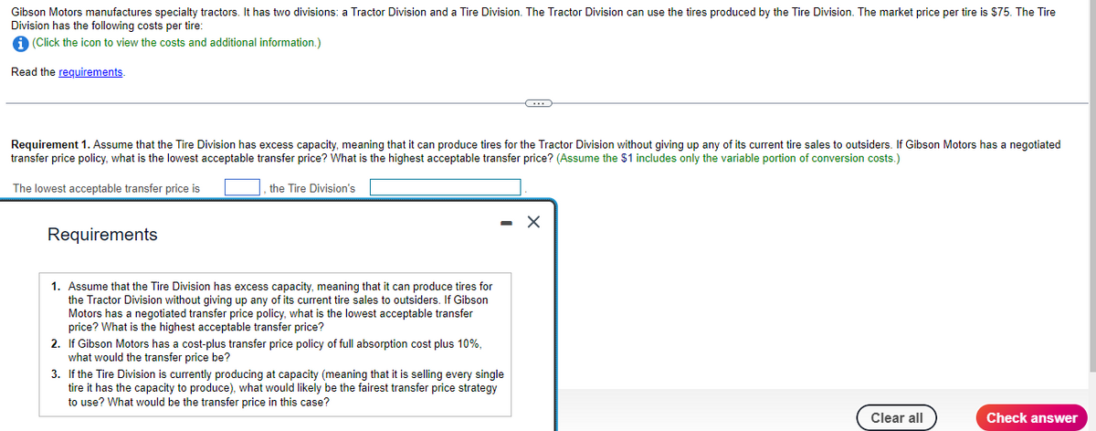 Gibson Motors manufactures specialty tractors. It has two divisions: a Tractor Division and a Tire Division. The Tractor Division can use the tires produced by the Tire Division. The market price per tire is $75. The Tire
Division has the following costs per tire:
i (Click the icon to view the costs and additional information.)
Read the requirements.
Requirement 1. Assume that the Tire Division has excess capacity, meaning that it can produce tires for the Tractor Division without giving up any of its current tire sales to outsiders. If Gibson Motors has a negotiated
transfer price policy, what is the lowest acceptable transfer price? What is the highest acceptable transfer price? (Assume the $1 includes only the variable portion of conversion costs.)
The lowest acceptable transfer price is
the Tire Division's
Requirements
1. Assume that the Tire Division has excess capacity, meaning that it can produce tires for
the Tractor Division without giving up any of its current tire sales to outsiders. If Gibson
Motors has a negotiated transfer price policy, what is the lowest acceptable transfer
price? What is the highest acceptable transfer price?
2. If Gibson Motors has a cost-plus transfer price policy of full absorption cost plus 10%,
what would the transfer price be?
C
3. If the Tire Division is currently producing at capacity (meaning that it is selling every single
tire it has the capacity to produce), what would likely be the fairest transfer price strategy
to use? What would be the transfer price in this case?
X
Clear all
Check answer