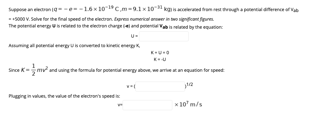 Suppose an electron (q = - e= -1.6 × 10¬19 c,m=9.1× 10¬31 kg) is accelerated from rest through a potential difference of Vab
= +5000 V. Solve for the final speed of the electron. Express numerical answer in two significant figures.
The potential energy U is related to the electron charge (-e) and potential Vab is related by the equation:
U =
Assuming all potential energy U is converted to kinetic energy K,
K+U = 0
K= -U
Since K=
and using the formula for potential energy above, we arrive at an equation for speed:
v = (
1/2
Plugging in values, the value of the electron's speed is:
x 107 m/s
V=
