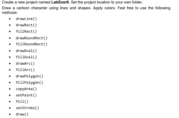 Create a new project named LabExer9. Set the project location to your own folder.
Draw a cartoon character using lines and shapes. Apply colors. Feel free to use the following
methods:
• drawline()
• drawRect ()
• fillRect()
drawRoundRect()
fillRoundRect ()
drawoval()
fill0val()
• drawArc()
fillArc()
drawPolygon ()
fillPolygon()
copyArea()
setPaint ()
fill()
setStroke()
draw()
