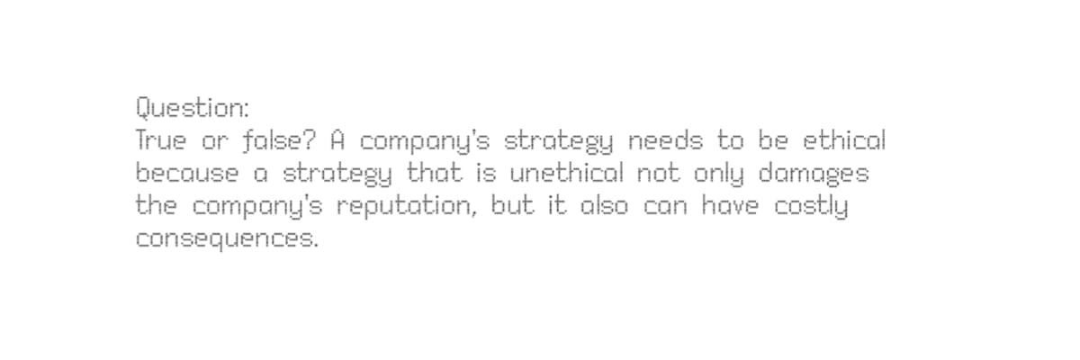 Question:
True or false? A company's strategy needs to be ethical
because a strategy that is unethical not only damages
the company's reputation, but it also can have costly
consequences.
