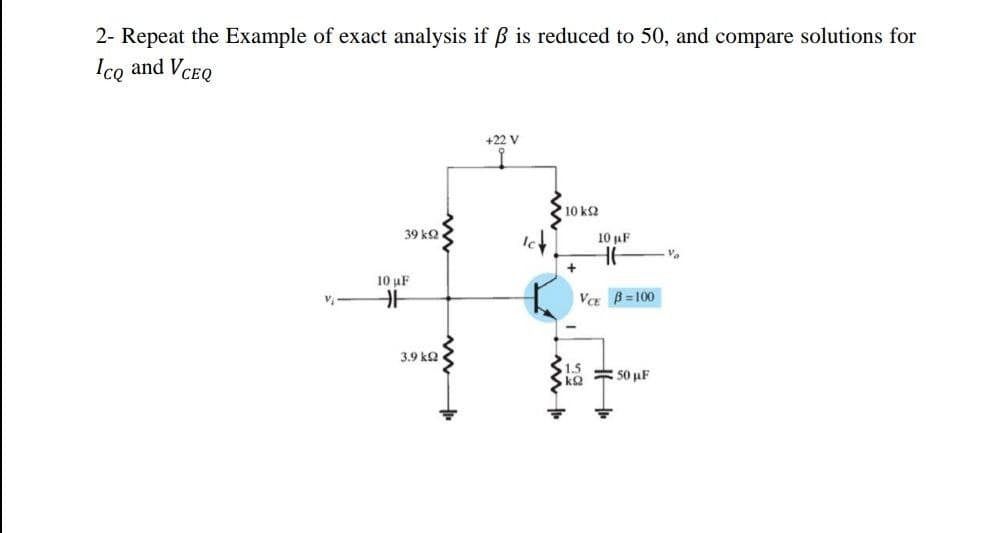 2- Repeat the Example of exact analysis if ß is reduced to 50, and compare solutions for
Ico and VCEQ
+22 V
10 k2
39 k2
10 AF
10 uF
V B= 100
3.9 k2
1.5
= 50 uF
