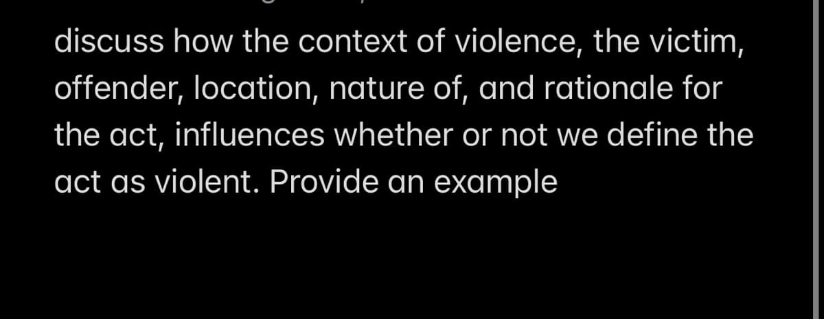 discuss how the context of violence, the victim,
offender, location, nature of, and rationale for
the act, influences whether or not we define the
act as violent. Provide an example