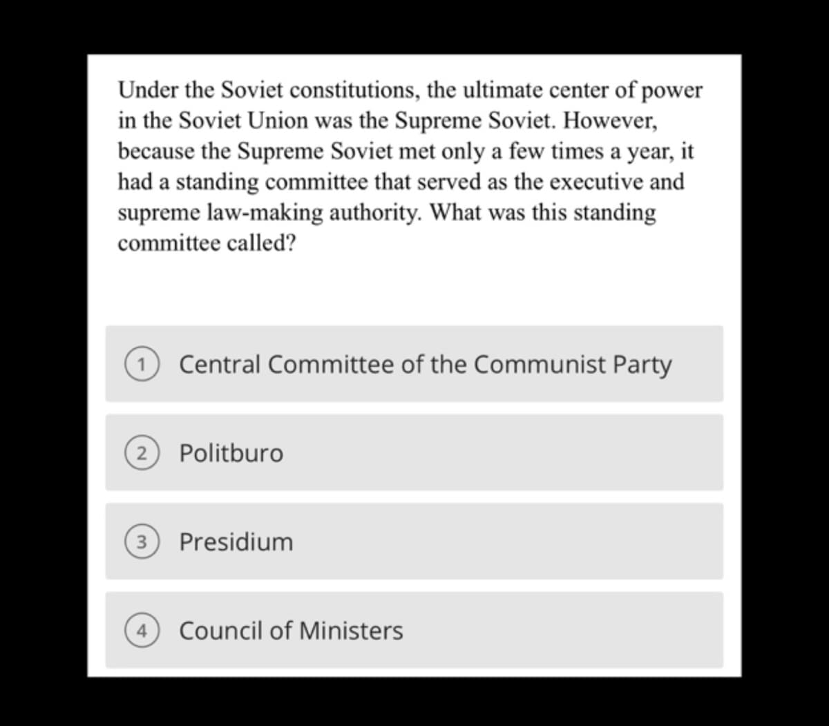 Under the Soviet constitutions, the ultimate center of power
in the Soviet Union was the Supreme Soviet. However,
because the Supreme Soviet met only a few times a year, it
had a standing committee that served as the executive and
supreme law-making authority. What was this standing
committee called?
1 Central Committee of the Communist Party
(2) Politburo
(3) Presidium
4 Council of Ministers