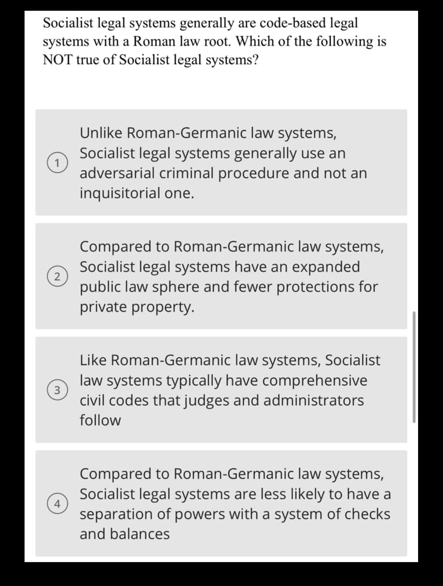 Socialist legal systems generally are code-based legal
systems with a Roman law root. Which of the following is
NOT true of Socialist legal systems?
2
3
Unlike Roman-Germanic law systems,
Socialist legal systems generally use an
adversarial criminal procedure and not an
inquisitorial one.
Compared to Roman-Germanic law systems,
Socialist legal systems have an expanded
public law sphere and fewer protections for
private property.
Like Roman-Germanic law systems, Socialist
law systems typically have comprehensive
civil codes that judges and administrators
follow
Compared to Roman-Germanic law systems,
Socialist legal systems are less likely to have a
separation of powers with a system of checks
and balances