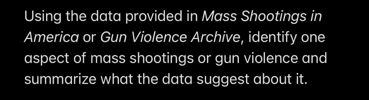 Using the data provided in Mass Shootings in
America or Gun Violence Archive, identify one
aspect of mass shootings or gun violence and
summarize what the data suggest about it.