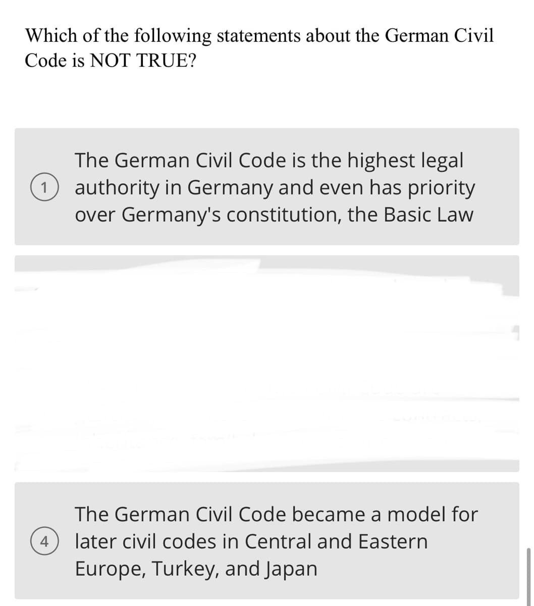 Which of the following statements about the German Civil
Code is NOT TRUE?
The German Civil Code is the highest legal
1 authority in Germany and even has priority
over Germany's constitution, the Basic Law
The German Civil Code became a model for
later civil codes in Central and Eastern
Europe, Turkey, and Japan