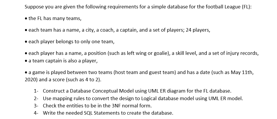 Suppose you are given the following requirements for a simple database for the football League (FL):
• the FL has many teams,
• each team has a name, a city, a coach, a captain, and a set of players; 24 players,
• each player belongs to only one team,
• each player has a name, a position (such as left wing or goalie), a skill level, and a set of injury records,
• a team captain is also a player,
a game is played between two teams (host team and guest team) and has a date (such as May 11th,
2020) and a score (such as 4 to 2).
1- Construct a Database Conceptual Model using UML ER diagram for the FL database.
2- Use mapping rules to convert the design to Logical database model using UML ER model.
3- Check the entities to be in the 3NF normal form.
4- Write the needed SQL Statements to create the database.

