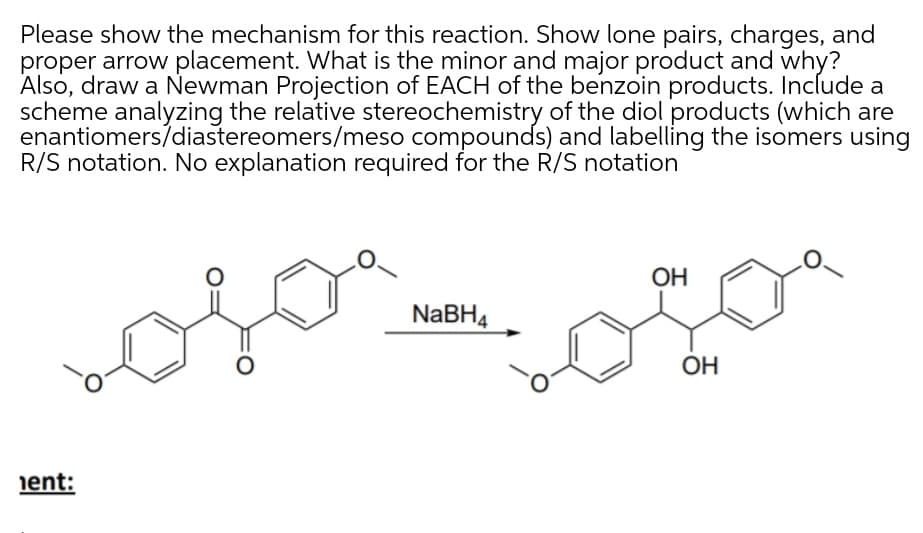 Please show the mechanism for this reaction. Show lone pairs, charges, and
proper arrow placement. What is the minor and major product and why?
Also, draw a Newman Projection of EACH of the benzoin products. Include a
scheme analyzing the relative stereochemistry of the diol products (which are
enantiomers/diastereomers/meso compounds) and labelling the isomers using
R/S notation. No explanation required for the R/S notation
OH
NABH4
ОН
ient:
