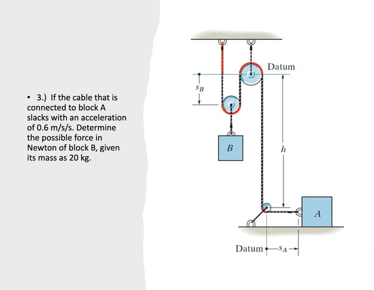Datum
SB
3.) If the cable that is
connected to block A
slacks with an acceleration
of 0.6 m/s/s. Determine
the possible force in
Newton of block B, given
its mass as 20 kg.
h
A
Datum SA-

