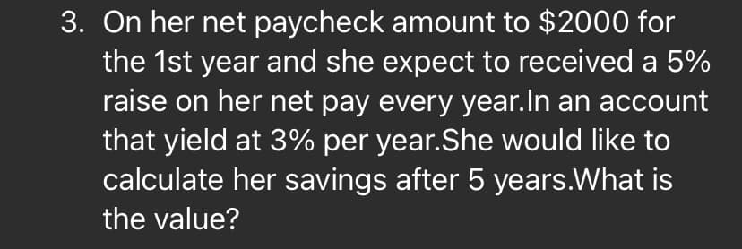 3. On her net paycheck amount to $2000 for
the 1st year and she expect to received a 5%
raise on her net pay every year.In an account
that yield at 3% per year.She would like to
calculate her savings after 5 years.What is
the value?
