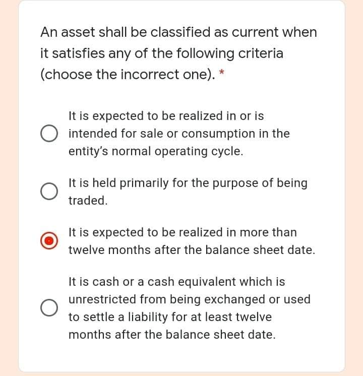 An asset shall be classified as current when
it satisfies any of the following criteria
(choose the incorrect one).
It is expected to be realized in or is
intended for sale or consumption in the
entity's normal operating cycle.
It is held primarily for the purpose of being
traded.
It is expected to be realized in more than
twelve months after the balance sheet date.
It is cash or a cash equivalent which is
unrestricted from being exchanged or used
to settle a liability for at least twelve
months after the balance sheet date.
